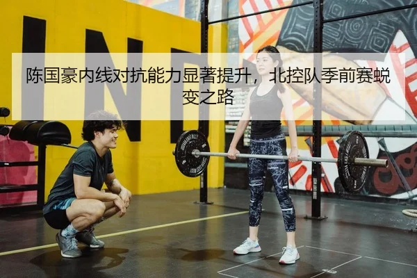 陈国豪内线对抗能力显著提升，北控队季前赛蜕变之路